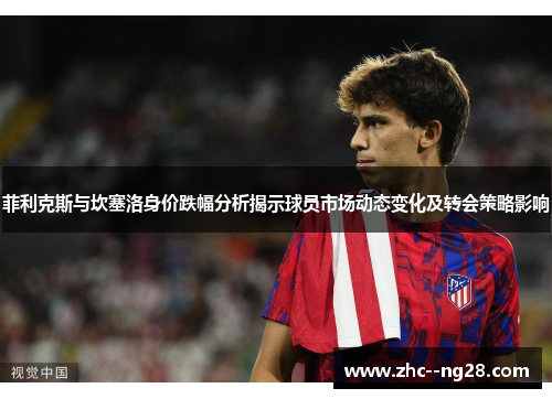 菲利克斯与坎塞洛身价跌幅分析揭示球员市场动态变化及转会策略影响