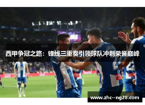西甲争冠之路:锋线三重奏引领球队冲刺荣誉巅峰 西甲争冠之路:锋线三重奏引领球队冲刺荣誉巅峰