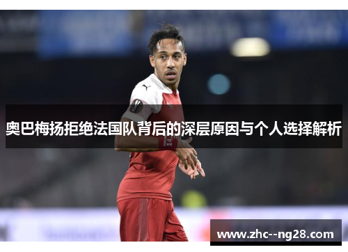 奥巴梅扬拒绝法国队背后的深层原因与个人选择解析 奥巴梅扬拒绝法国队背后的深层原因与个人选择解析