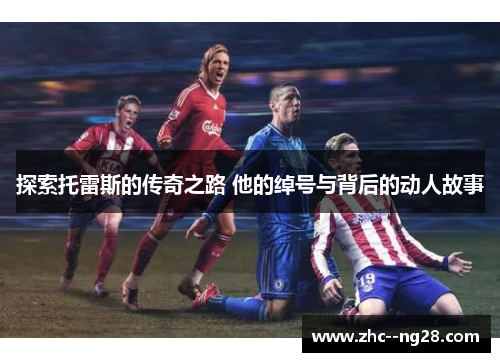 探索托雷斯的传奇之路 他的绰号与背后的动人故事 探索托雷斯的传奇之路 他的绰号与背后的动人故事