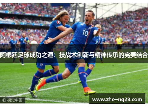 阿根廷足球成功之道:技战术创新与精神传承的完美结合 阿根廷足球成功之道:技战术创新与精神传承的完美结合