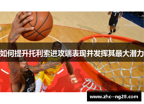 如何提升托利索进攻端表现并发挥其最大潜力