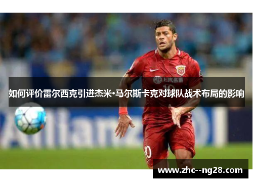 如何评价雷尔西克引进杰米·马尔斯卡克对球队战术布局的影响 如何评价雷尔西克引进杰米·马尔斯卡克对球队战术布局的影响