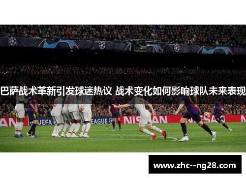 巴萨战术革新引发球迷热议 战术变化如何影响球队未来表现