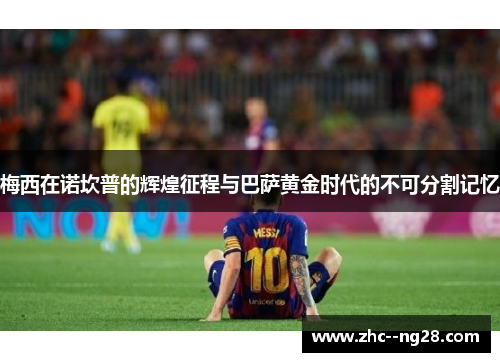 梅西在诺坎普的辉煌征程与巴萨黄金时代的不可分割记忆