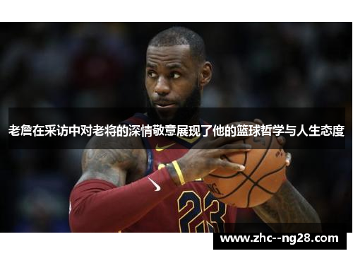 老詹在采访中对老将的深情敬意展现了他的篮球哲学与人生态度
