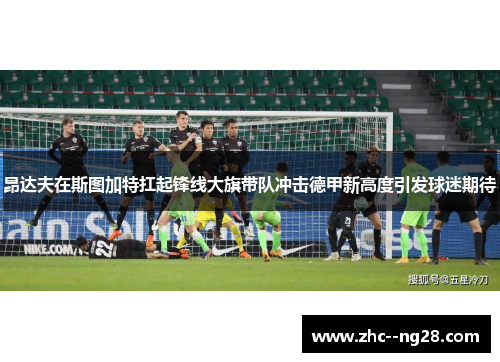 昂达夫在斯图加特扛起锋线大旗带队冲击德甲新高度引发球迷期待