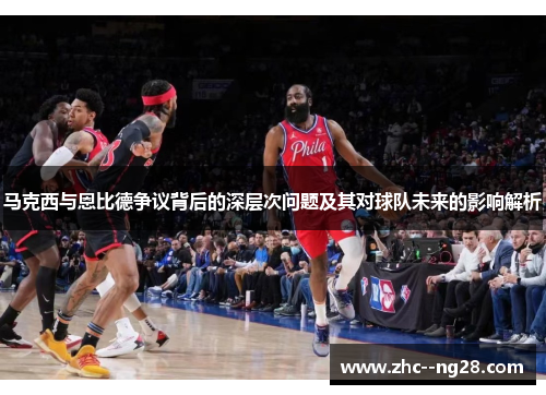 马克西与恩比德争议背后的深层次问题及其对球队未来的影响解析 马克西与恩比德争议背后的深层次问题及其对球队未来的影响解析