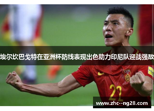 埃尔坎巴戈特在亚洲杯防线表现出色助力印尼队迎战强敌 埃尔坎巴戈特在亚洲杯防线表现出色助力印尼队迎战强敌